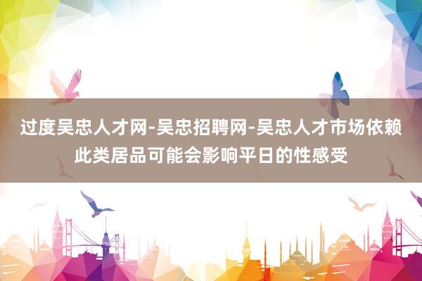 过度吴忠人才网-吴忠招聘网-吴忠人才市场依赖此类居品可能会影响平日的性感受