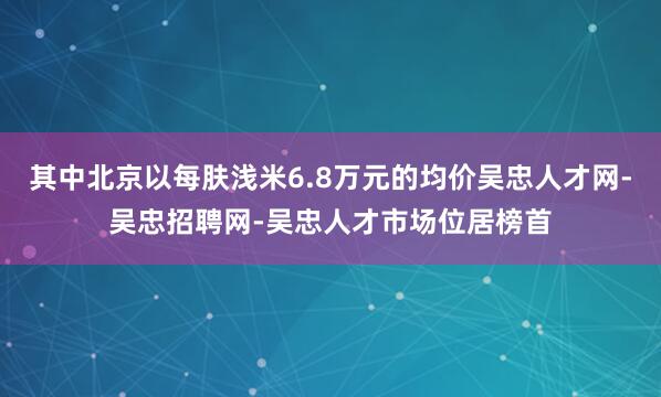 其中北京以每肤浅米6.8万元的均价吴忠人才网-吴忠招聘网-吴忠人才市场位居榜首