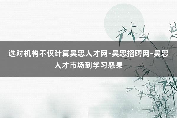 选对机构不仅计算吴忠人才网-吴忠招聘网-吴忠人才市场到学习恶果