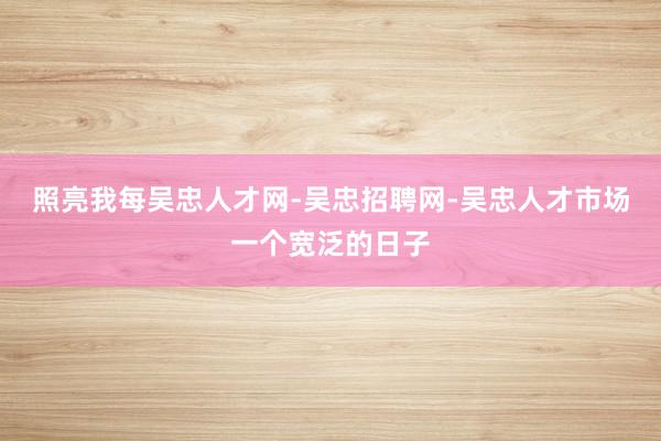 照亮我每吴忠人才网-吴忠招聘网-吴忠人才市场一个宽泛的日子